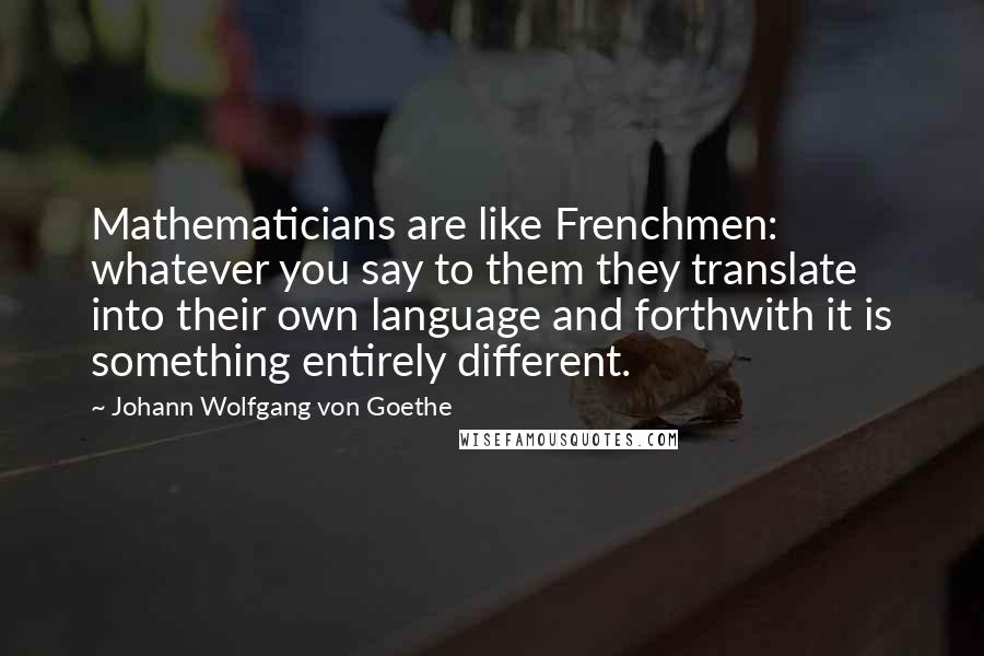 Johann Wolfgang Von Goethe Quotes: Mathematicians are like Frenchmen: whatever you say to them they translate into their own language and forthwith it is something entirely different.