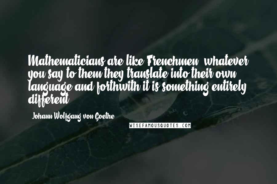 Johann Wolfgang Von Goethe Quotes: Mathematicians are like Frenchmen: whatever you say to them they translate into their own language and forthwith it is something entirely different.