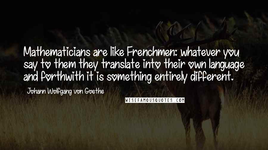 Johann Wolfgang Von Goethe Quotes: Mathematicians are like Frenchmen: whatever you say to them they translate into their own language and forthwith it is something entirely different.