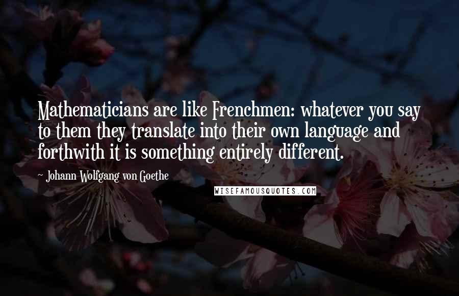Johann Wolfgang Von Goethe Quotes: Mathematicians are like Frenchmen: whatever you say to them they translate into their own language and forthwith it is something entirely different.