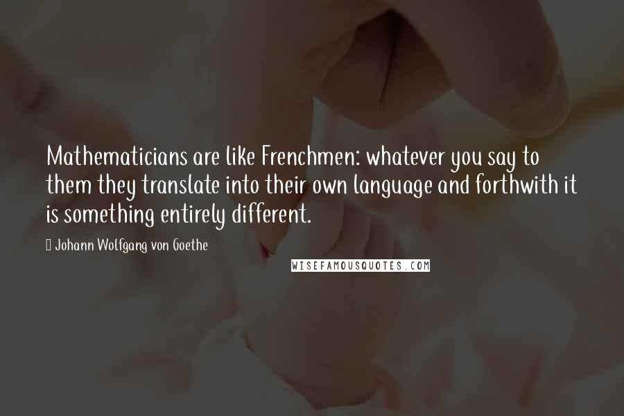Johann Wolfgang Von Goethe Quotes: Mathematicians are like Frenchmen: whatever you say to them they translate into their own language and forthwith it is something entirely different.