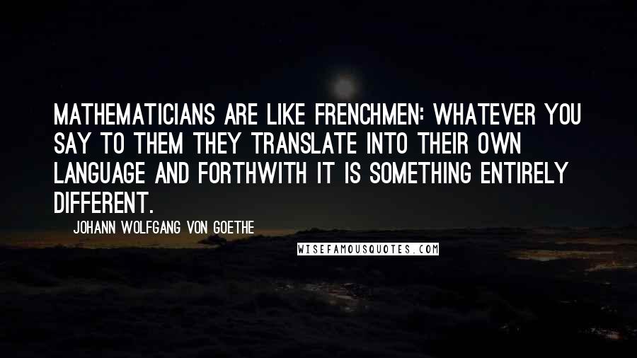 Johann Wolfgang Von Goethe Quotes: Mathematicians are like Frenchmen: whatever you say to them they translate into their own language and forthwith it is something entirely different.