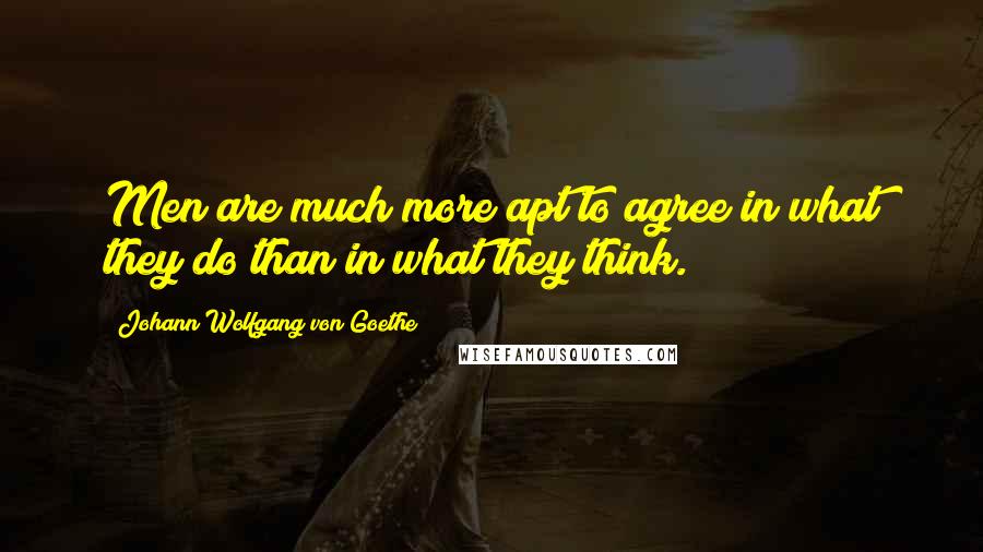 Johann Wolfgang Von Goethe Quotes: Men are much more apt to agree in what they do than in what they think.