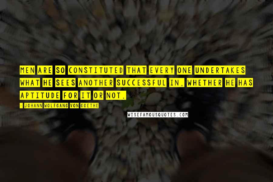 Johann Wolfgang Von Goethe Quotes: Men are so constituted that every one undertakes what he sees another successful in, whether he has aptitude for it or not.