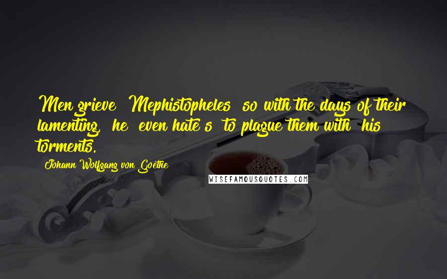 Johann Wolfgang Von Goethe Quotes: Men grieve [Mephistopheles] so with the days of their lamenting, [he] even hate[s] to plague them with [his] torments.