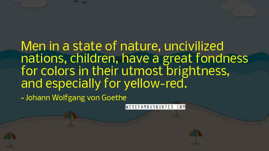 Johann Wolfgang Von Goethe Quotes: Men in a state of nature, uncivilized nations, children, have a great fondness for colors in their utmost brightness, and especially for yellow-red.