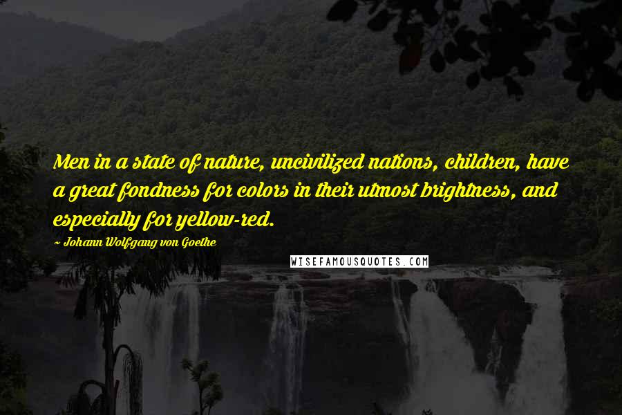 Johann Wolfgang Von Goethe Quotes: Men in a state of nature, uncivilized nations, children, have a great fondness for colors in their utmost brightness, and especially for yellow-red.