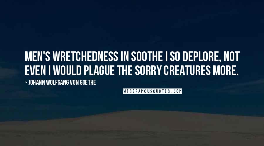 Johann Wolfgang Von Goethe Quotes: Men's wretchedness in soothe I so deplore, Not even I would plague the sorry creatures more.