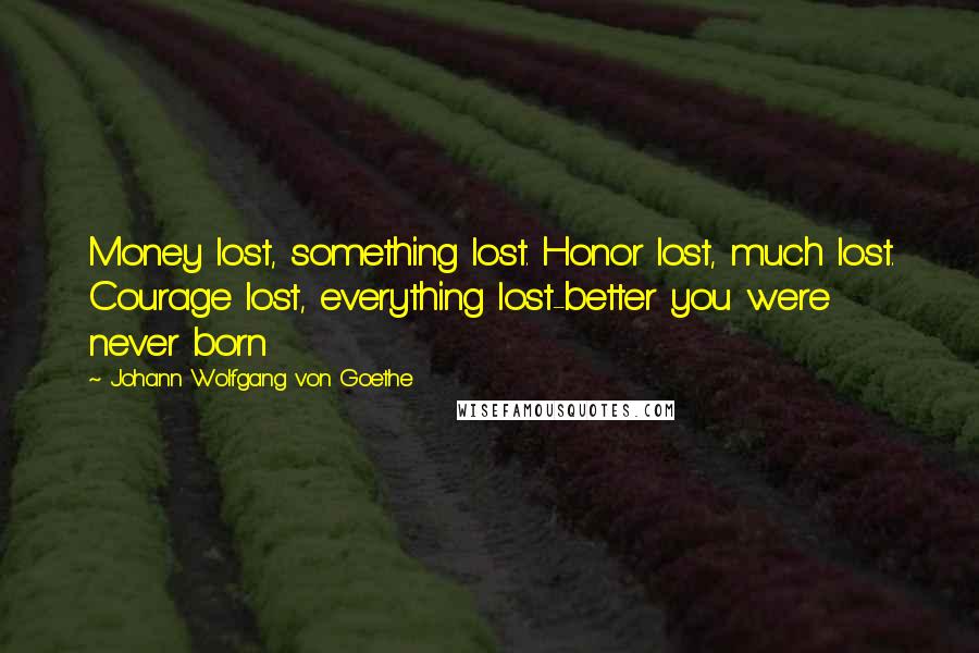 Johann Wolfgang Von Goethe Quotes: Money lost, something lost. Honor lost, much lost. Courage lost, everything lost-better you were never born