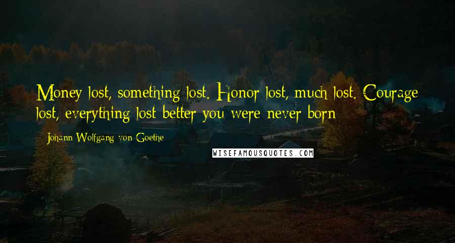 Johann Wolfgang Von Goethe Quotes: Money lost, something lost. Honor lost, much lost. Courage lost, everything lost-better you were never born