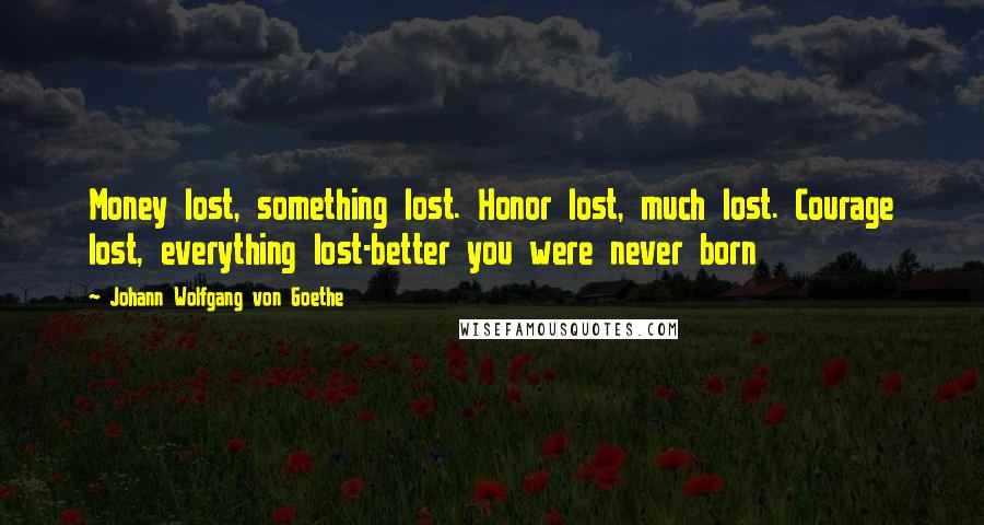 Johann Wolfgang Von Goethe Quotes: Money lost, something lost. Honor lost, much lost. Courage lost, everything lost-better you were never born