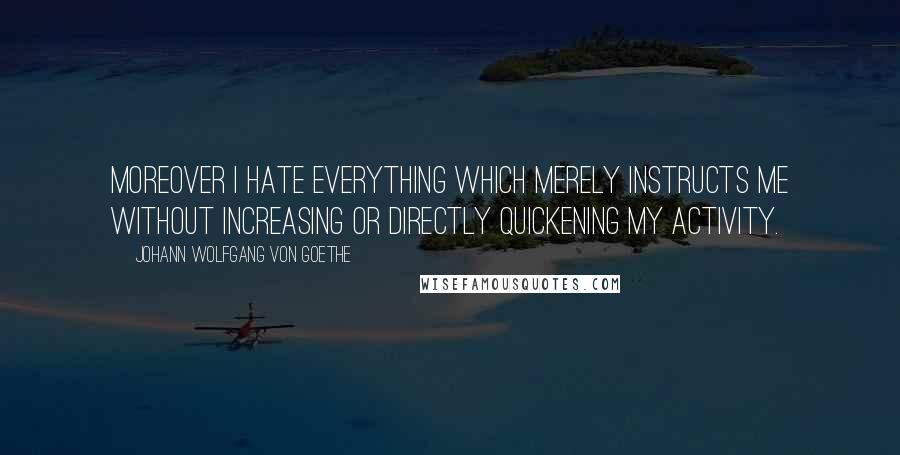 Johann Wolfgang Von Goethe Quotes: Moreover I hate everything which merely instructs me without increasing or directly quickening my activity.