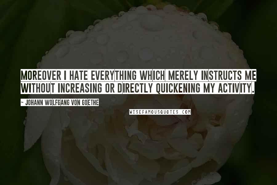 Johann Wolfgang Von Goethe Quotes: Moreover I hate everything which merely instructs me without increasing or directly quickening my activity.