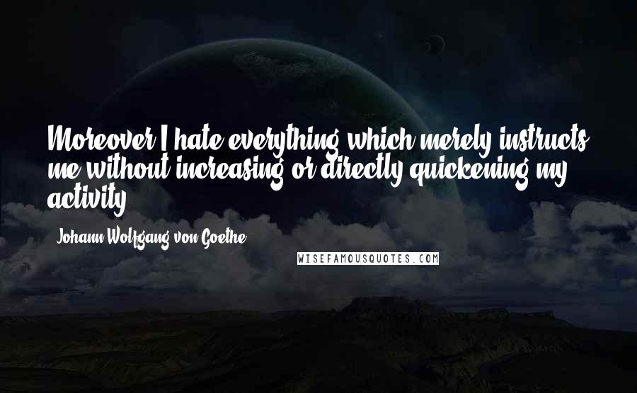 Johann Wolfgang Von Goethe Quotes: Moreover I hate everything which merely instructs me without increasing or directly quickening my activity.