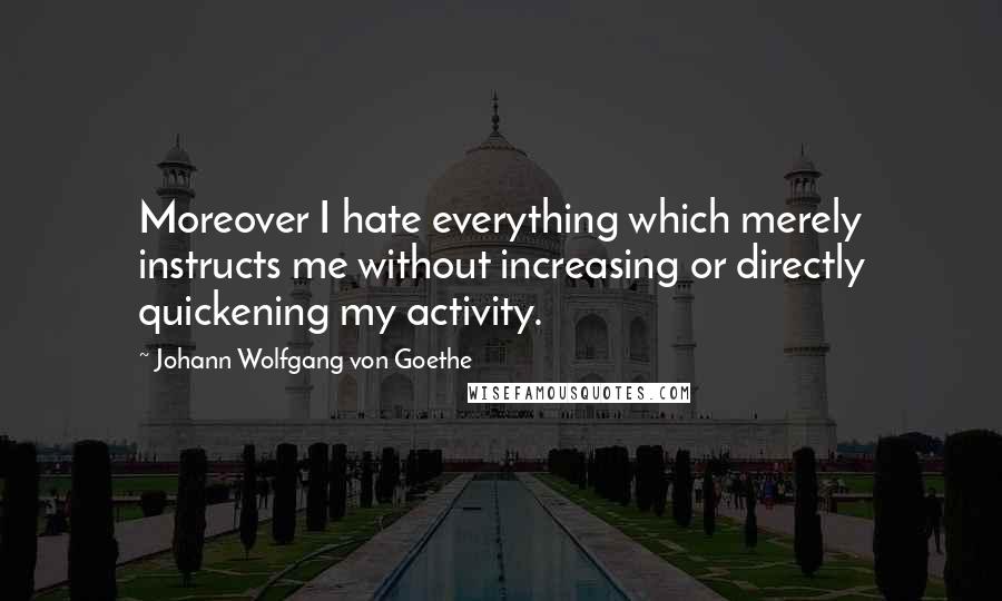 Johann Wolfgang Von Goethe Quotes: Moreover I hate everything which merely instructs me without increasing or directly quickening my activity.