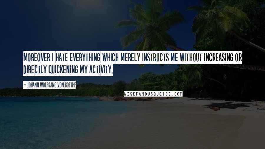 Johann Wolfgang Von Goethe Quotes: Moreover I hate everything which merely instructs me without increasing or directly quickening my activity.