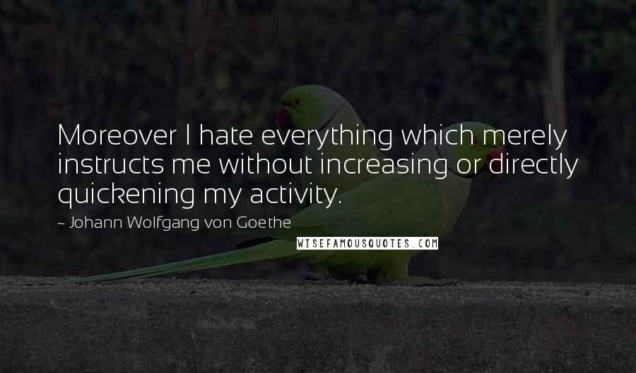 Johann Wolfgang Von Goethe Quotes: Moreover I hate everything which merely instructs me without increasing or directly quickening my activity.