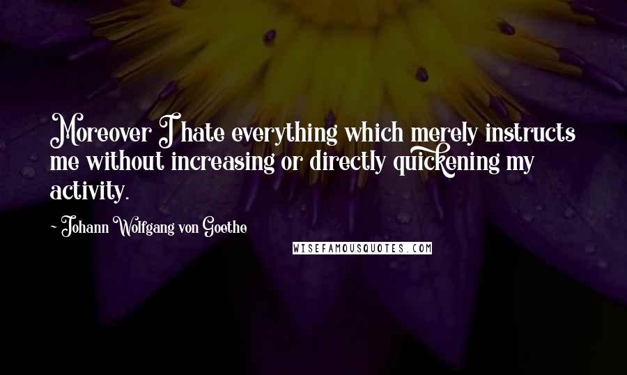 Johann Wolfgang Von Goethe Quotes: Moreover I hate everything which merely instructs me without increasing or directly quickening my activity.