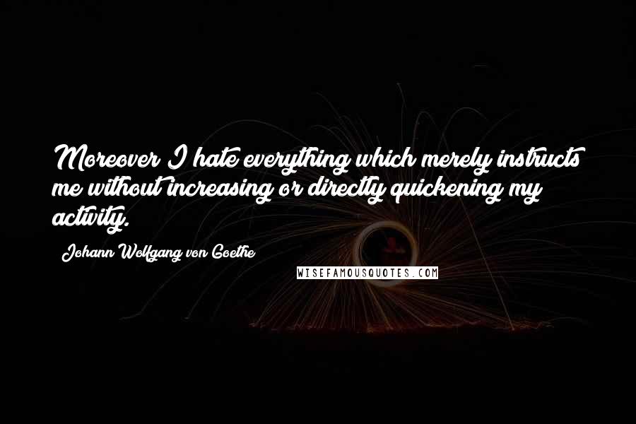 Johann Wolfgang Von Goethe Quotes: Moreover I hate everything which merely instructs me without increasing or directly quickening my activity.