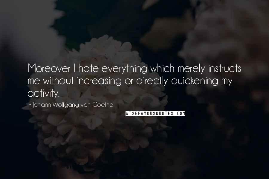 Johann Wolfgang Von Goethe Quotes: Moreover I hate everything which merely instructs me without increasing or directly quickening my activity.