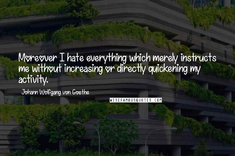 Johann Wolfgang Von Goethe Quotes: Moreover I hate everything which merely instructs me without increasing or directly quickening my activity.