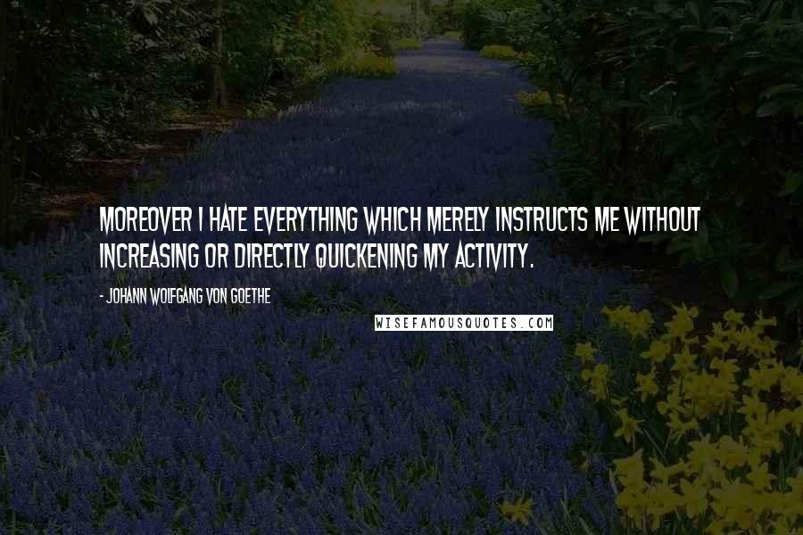 Johann Wolfgang Von Goethe Quotes: Moreover I hate everything which merely instructs me without increasing or directly quickening my activity.