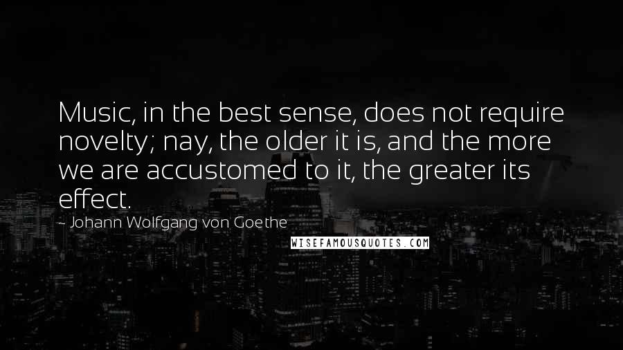 Johann Wolfgang Von Goethe Quotes: Music, in the best sense, does not require novelty; nay, the older it is, and the more we are accustomed to it, the greater its effect.