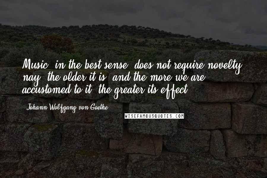 Johann Wolfgang Von Goethe Quotes: Music, in the best sense, does not require novelty; nay, the older it is, and the more we are accustomed to it, the greater its effect.