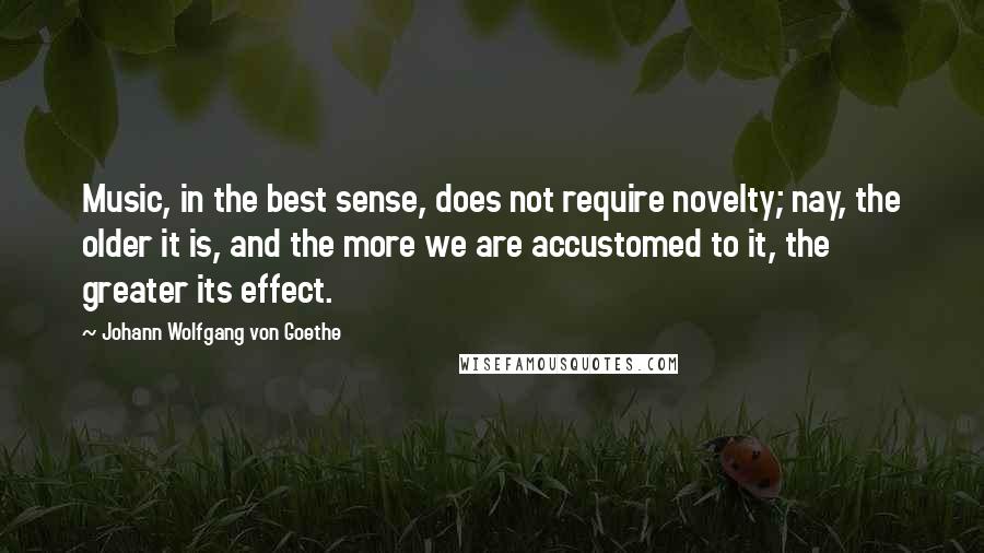 Johann Wolfgang Von Goethe Quotes: Music, in the best sense, does not require novelty; nay, the older it is, and the more we are accustomed to it, the greater its effect.