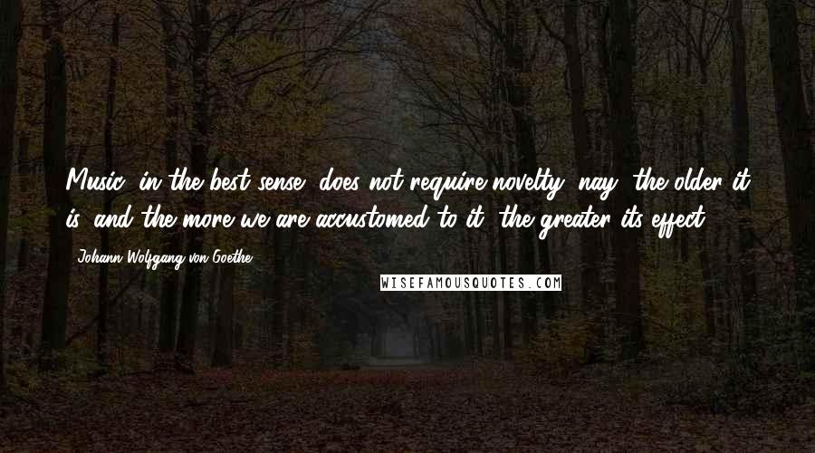 Johann Wolfgang Von Goethe Quotes: Music, in the best sense, does not require novelty; nay, the older it is, and the more we are accustomed to it, the greater its effect.