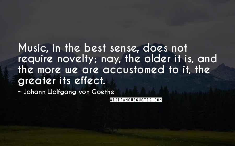 Johann Wolfgang Von Goethe Quotes: Music, in the best sense, does not require novelty; nay, the older it is, and the more we are accustomed to it, the greater its effect.