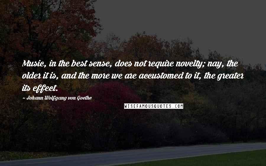 Johann Wolfgang Von Goethe Quotes: Music, in the best sense, does not require novelty; nay, the older it is, and the more we are accustomed to it, the greater its effect.