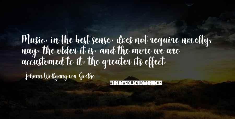 Johann Wolfgang Von Goethe Quotes: Music, in the best sense, does not require novelty; nay, the older it is, and the more we are accustomed to it, the greater its effect.