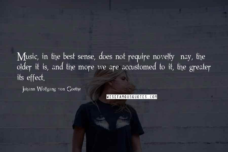 Johann Wolfgang Von Goethe Quotes: Music, in the best sense, does not require novelty; nay, the older it is, and the more we are accustomed to it, the greater its effect.