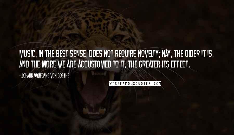 Johann Wolfgang Von Goethe Quotes: Music, in the best sense, does not require novelty; nay, the older it is, and the more we are accustomed to it, the greater its effect.