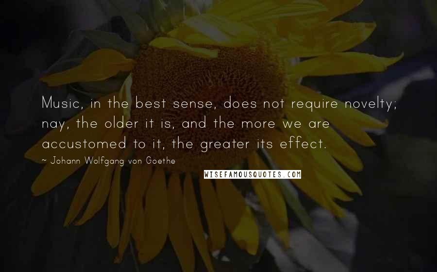 Johann Wolfgang Von Goethe Quotes: Music, in the best sense, does not require novelty; nay, the older it is, and the more we are accustomed to it, the greater its effect.