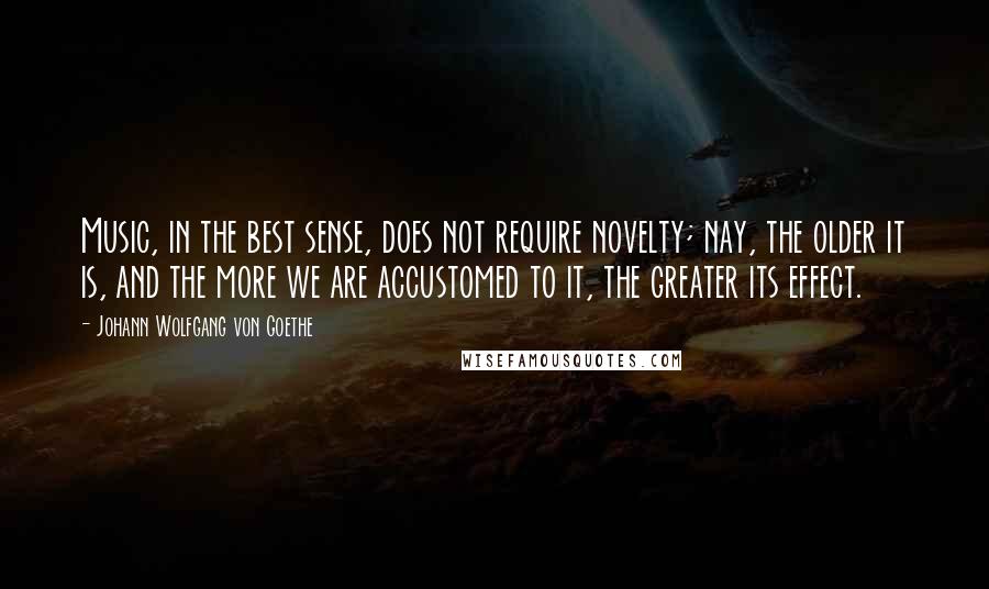 Johann Wolfgang Von Goethe Quotes: Music, in the best sense, does not require novelty; nay, the older it is, and the more we are accustomed to it, the greater its effect.
