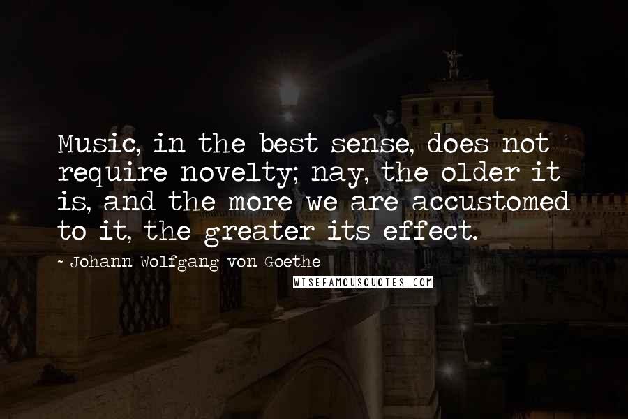 Johann Wolfgang Von Goethe Quotes: Music, in the best sense, does not require novelty; nay, the older it is, and the more we are accustomed to it, the greater its effect.