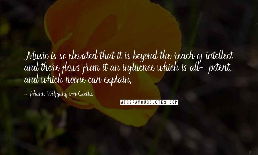 Johann Wolfgang Von Goethe Quotes: Music is so elevated that it is beyond the reach of intellect and there flows from it an influence which is all-potent, and which noone can explain.