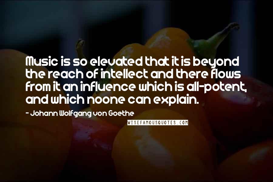 Johann Wolfgang Von Goethe Quotes: Music is so elevated that it is beyond the reach of intellect and there flows from it an influence which is all-potent, and which noone can explain.