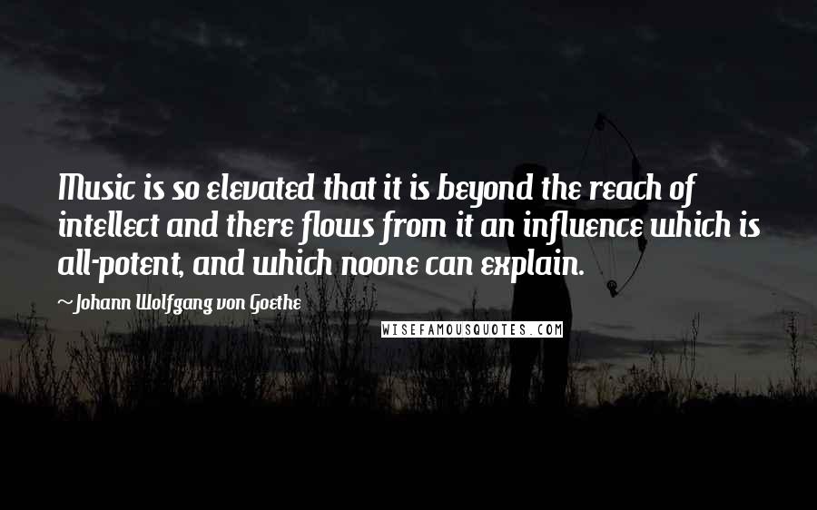 Johann Wolfgang Von Goethe Quotes: Music is so elevated that it is beyond the reach of intellect and there flows from it an influence which is all-potent, and which noone can explain.