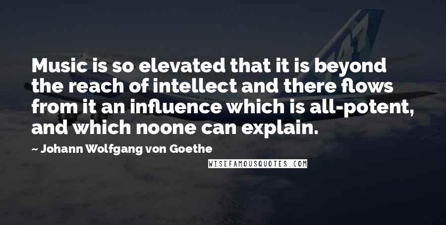 Johann Wolfgang Von Goethe Quotes: Music is so elevated that it is beyond the reach of intellect and there flows from it an influence which is all-potent, and which noone can explain.