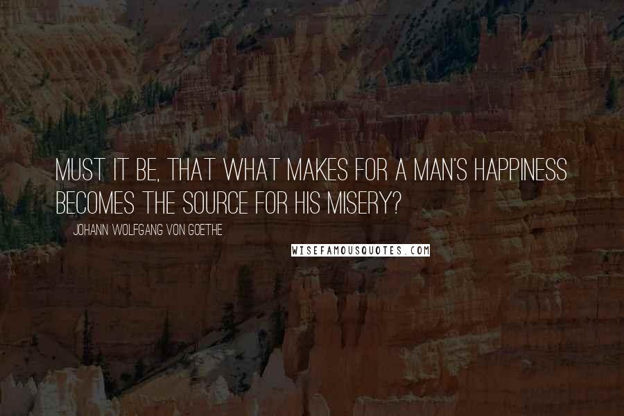 Johann Wolfgang Von Goethe Quotes: Must it be, that what makes for a man's happiness becomes the source for his misery?