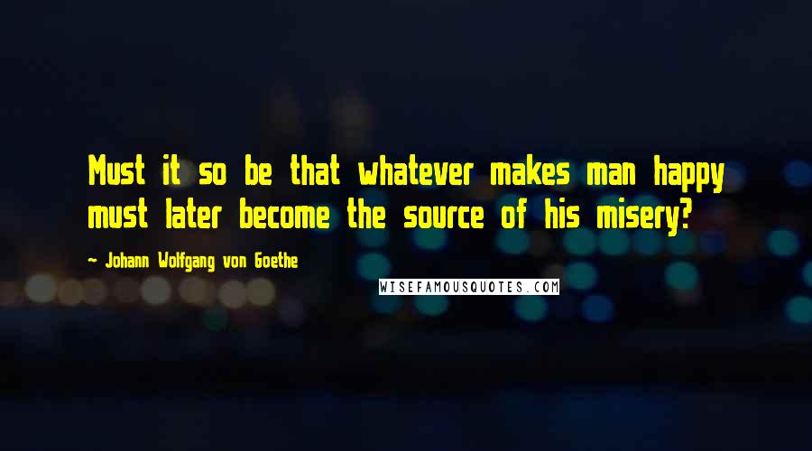 Johann Wolfgang Von Goethe Quotes: Must it so be that whatever makes man happy must later become the source of his misery?