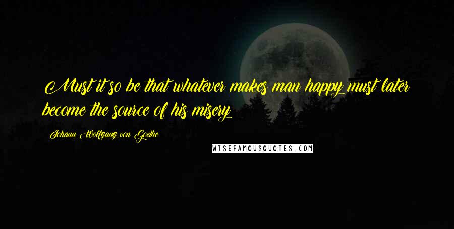 Johann Wolfgang Von Goethe Quotes: Must it so be that whatever makes man happy must later become the source of his misery?