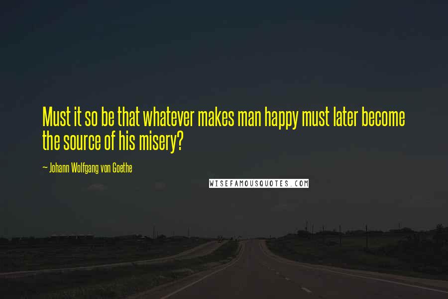 Johann Wolfgang Von Goethe Quotes: Must it so be that whatever makes man happy must later become the source of his misery?