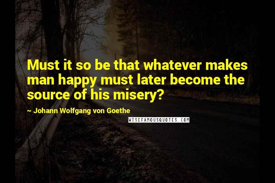 Johann Wolfgang Von Goethe Quotes: Must it so be that whatever makes man happy must later become the source of his misery?