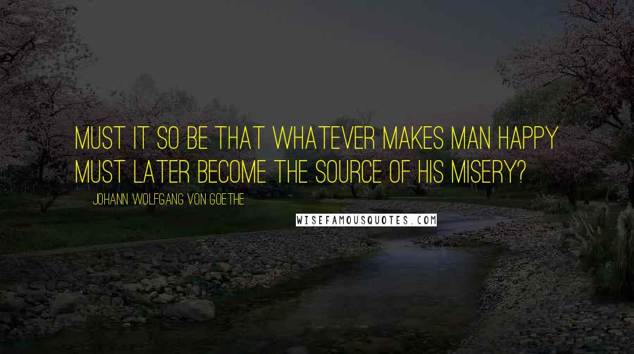 Johann Wolfgang Von Goethe Quotes: Must it so be that whatever makes man happy must later become the source of his misery?