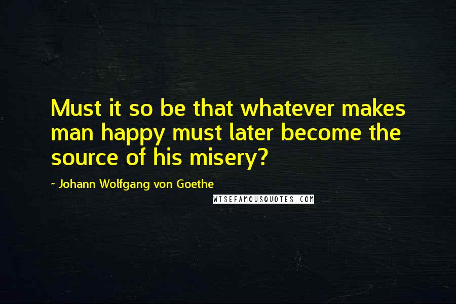 Johann Wolfgang Von Goethe Quotes: Must it so be that whatever makes man happy must later become the source of his misery?