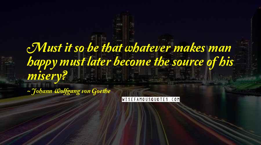 Johann Wolfgang Von Goethe Quotes: Must it so be that whatever makes man happy must later become the source of his misery?